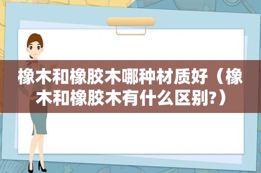 橡木和橡胶木哪种材质好（橡木和橡胶木有什么区别?）