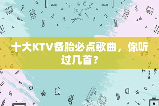 十大KTV备胎必点歌曲，你听过几首？