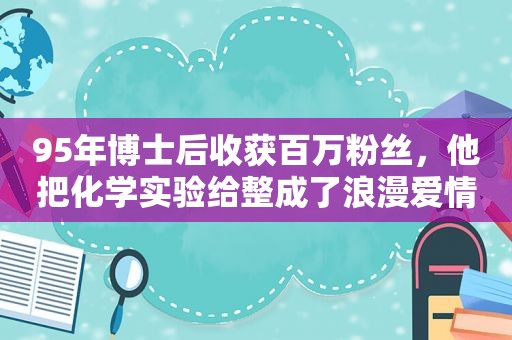 95年博士后收获百万粉丝，他把化学实验给整成了浪漫爱情故事