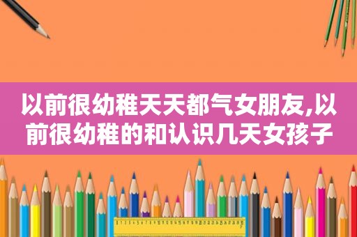 以前很幼稚天天都气女朋友,以前很幼稚的和认识几天女孩子表白