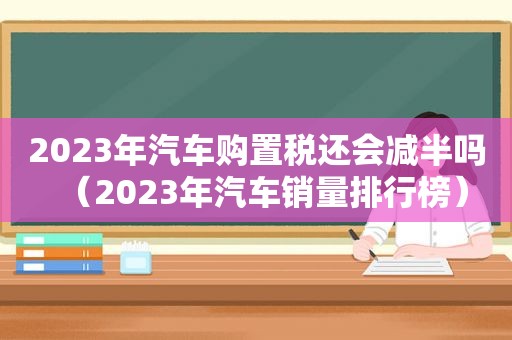 2023年汽车购置税还会减半吗（2023年汽车销量排行榜）