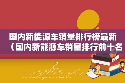 国内新能源车销量排行榜最新（国内新能源车销量排行前十名）