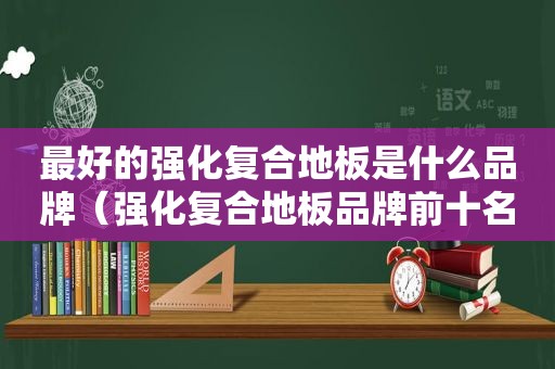 最好的强化复合地板是什么品牌（强化复合地板品牌前十名排行榜）