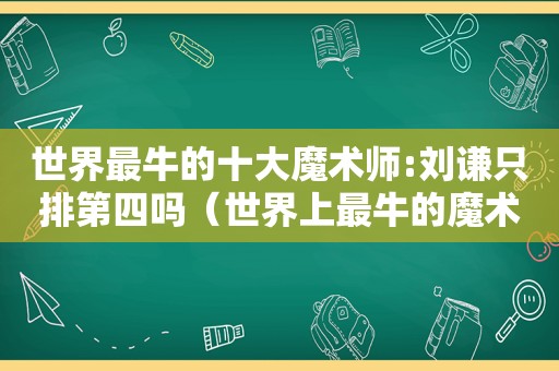 世界最牛的十大魔术师:刘谦只排第四吗（世界上最牛的魔术师）