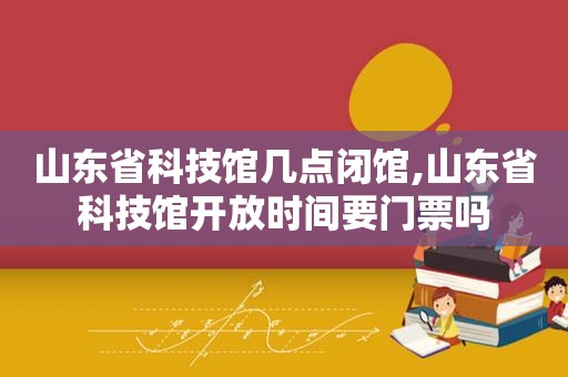 山东省科技馆几点闭馆,山东省科技馆开放时间要门票吗