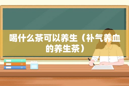 喝什么茶可以养生（补气养血的养生茶）