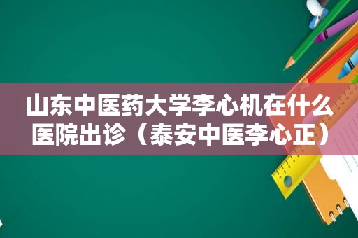 山东中医药大学李心机在什么医院出诊（泰安中医李心正）