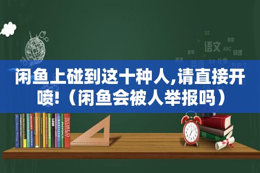 闲鱼上碰到这十种人,请直接开喷!（闲鱼会被人举报吗）