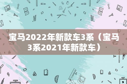 宝马2022年新款车3系（宝马3系2021年新款车）