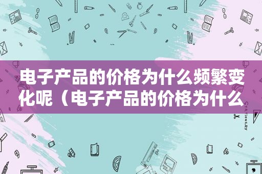 电子产品的价格为什么频繁变化呢（电子产品的价格为什么频繁变化的原因）