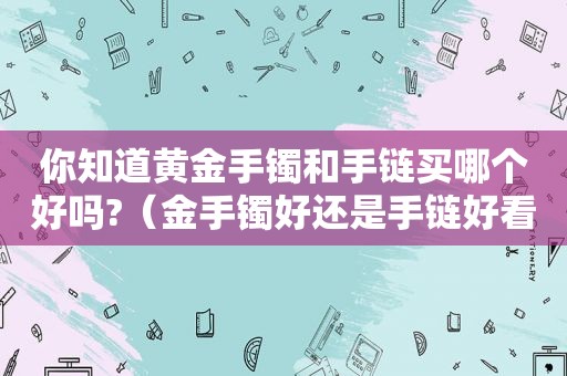 你知道黄金手镯和手链买哪个好吗?（金手镯好还是手链好看）