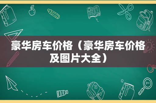 豪华房车价格（豪华房车价格及图片大全）