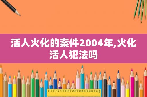 活人火化的案件2004年,火化活人犯法吗