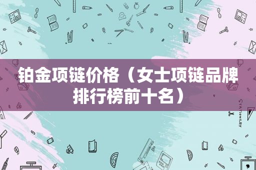 铂金项链价格（女士项链品牌排行榜前十名）