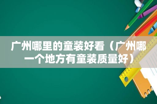 广州哪里的童装好看（广州哪一个地方有童装质量好）