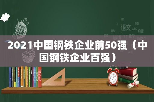 2021中国钢铁企业前50强（中国钢铁企业百强）