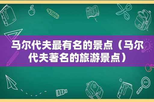 马尔代夫最有名的景点（马尔代夫著名的旅游景点）