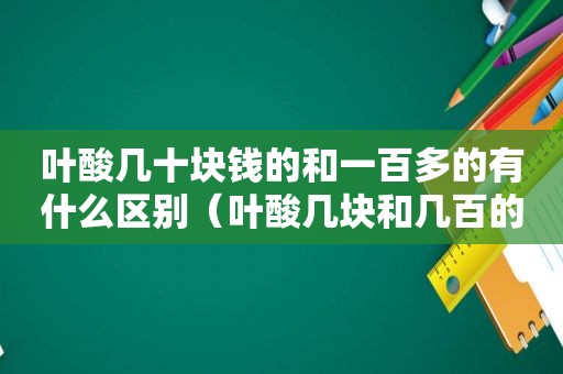 叶酸几十块钱的和一百多的有什么区别（叶酸几块和几百的有什么区别）