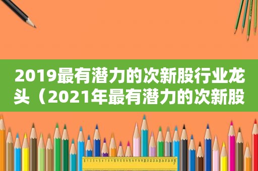 2019最有潜力的次新股行业龙头（2021年最有潜力的次新股）