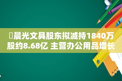 ​晨光文具股东拟减持1840万股约8.68亿 主营办公用品增长受阻“晨光生活馆”连年亏损