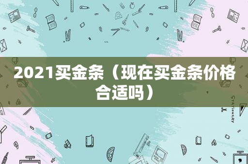 2021买金条（现在买金条价格合适吗）