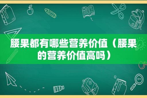 腰果都有哪些营养价值（腰果的营养价值高吗）