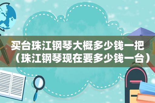 买台珠江钢琴大概多少钱一把（珠江钢琴现在要多少钱一台）