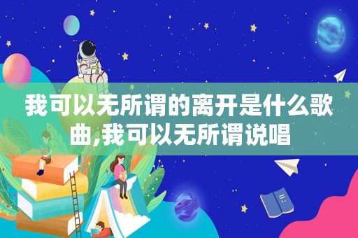 我可以无所谓的离开是什么歌曲,我可以无所谓说唱