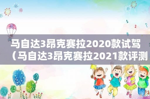 马自达3昂克赛拉2020款试驾（马自达3昂克赛拉2021款评测视频）