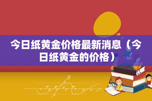 今日纸黄金价格最新消息（今日纸黄金的价格）