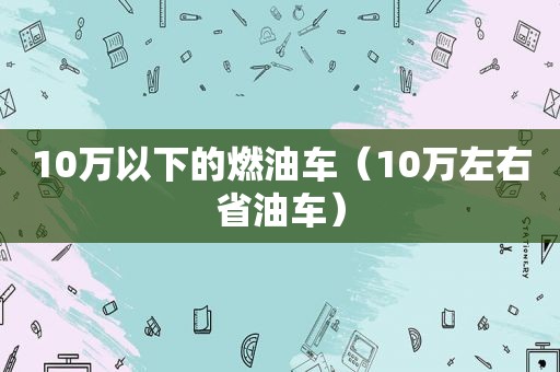 10万以下的燃油车（10万左右省油车）