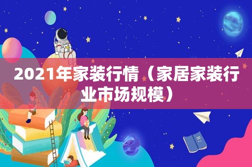 2021年家装行情（家居家装行业市场规模）