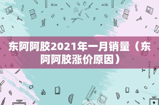 东阿阿胶2021年一月销量（东阿阿胶涨价原因）