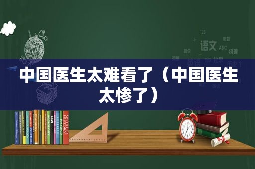 中国医生太难看了（中国医生太惨了）