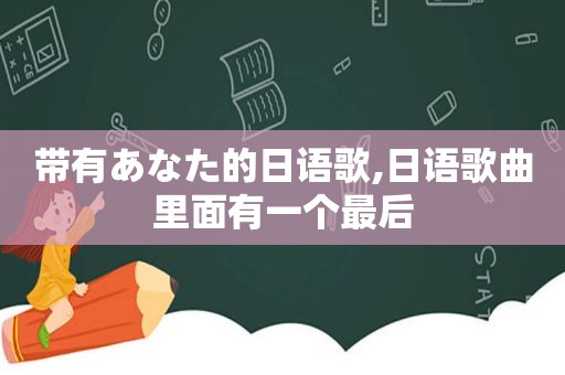 带有あなた的日语歌,日语歌曲里面有一个最后