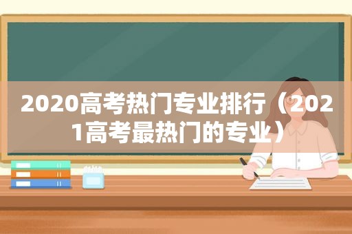 2020高考热门专业排行（2021高考最热门的专业）