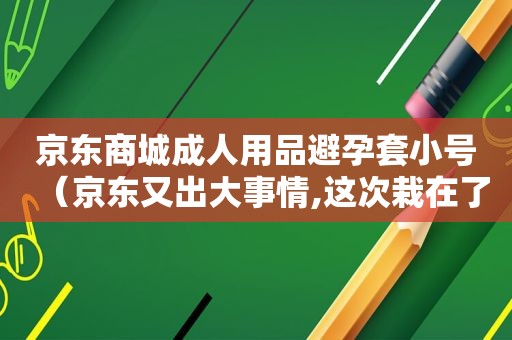 京东商城成人用品避孕套小号（京东又出大事情,这次栽在了避孕套上!）