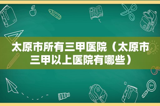 太原市所有三甲医院（太原市三甲以上医院有哪些）