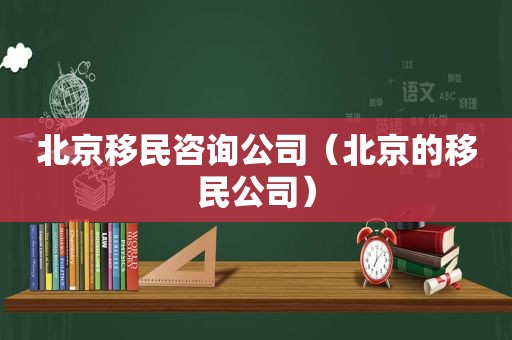 北京移民咨询公司（北京的移民公司）