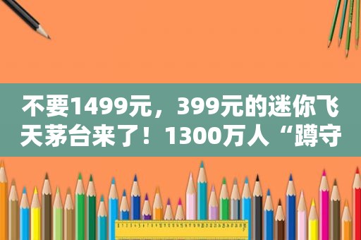 不要1499元，399元的迷你飞天茅台来了！1300万人“蹲守”，上线就“秒光”，谁抢到了？