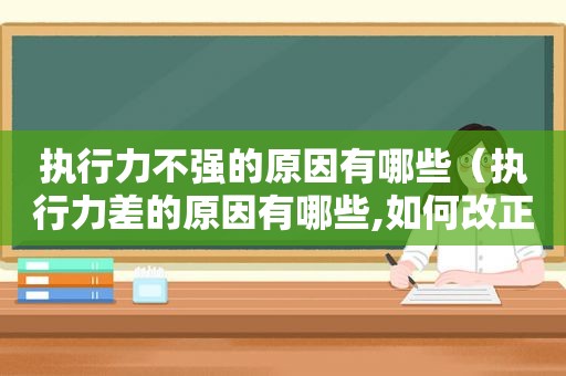 执行力不强的原因有哪些（执行力差的原因有哪些,如何改正）