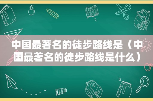 中国最著名的徒步路线是（中国最著名的徒步路线是什么）