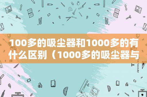 100多的吸尘器和1000多的有什么区别（1000多的吸尘器与100多的）