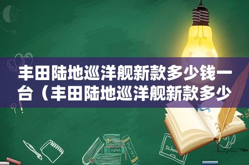 丰田陆地巡洋舰新款多少钱一台（丰田陆地巡洋舰新款多少钱落地）