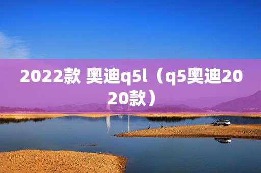 2022款 奥迪q5l（q5奥迪2020款）