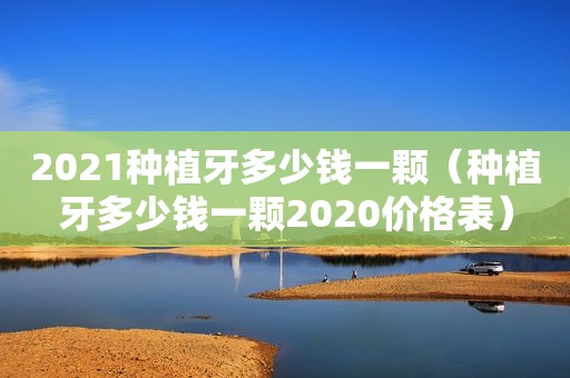 2021种植牙多少钱一颗（种植牙多少钱一颗2020价格表）