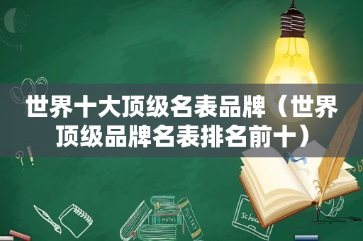 世界十大顶级名表品牌（世界顶级品牌名表排名前十）