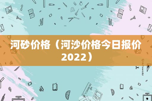 河砂价格（河沙价格今日报价2022）