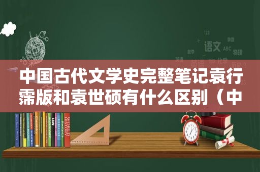 中国古代文学史完整笔记袁行霈版和袁世硕有什么区别（中国古代文学史完整笔记摘抄）