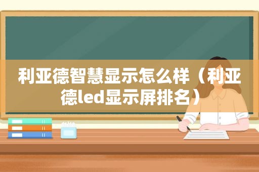 利亚德智慧显示怎么样（利亚德led显示屏排名）